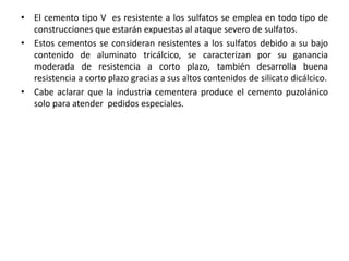 • El cemento tipo V es resistente a los sulfatos se emplea en todo tipo de
construcciones que estarán expuestas al ataque severo de sulfatos.
• Estos cementos se consideran resistentes a los sulfatos debido a su bajo
contenido de aluminato tricálcico, se caracterizan por su ganancia
moderada de resistencia a corto plazo, también desarrolla buena
resistencia a corto plazo gracias a sus altos contenidos de silicato dicálcico.
• Cabe aclarar que la industria cementera produce el cemento puzolánico
solo para atender pedidos especiales.
 