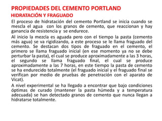 PROPIEDADES DEL CEMENTO PORTLAND
HIDRATACIÓN Y FRAGUADO
El proceso de hidratación del cemento Portland se inicia cuando se
mescla el agua con los granos de cemento, que reaccionan y hay
ganancia de resistencia y se endurece.
Al inicio la mezcla es aguada pero con el tiempo la pasta (cemento
más agua) se va rigidizando, a este proceso se le llama fraguado del
cemento. Se destacan dos tipos de fraguado en el cemento, el
primero se llama fraguado inicial (en ese momento ya no se debe
perturbar la pasta), el cual se produce aproximadamente a las 3 horas,
el segundo se llama fraguado final, el cual se produce
aproximadamente a las 7 horas, en este tiempo la pasta de cemento
se ha endurecido totalmente (el fraguado inicial y el fraguado final se
verifican por medio de pruebas de penetración con el aparato de
Vicat).
A nivel experimental se ha llegado a encontrar que bajo condiciones
óptimas de curado (mantener la pasta húmeda y a temperatura
adecuada) se han detectado granos de cemento que nunca llegan a
hidratarse totalmente.
 