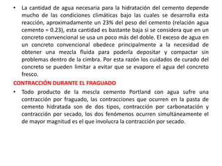 • La cantidad de agua necesaria para la hidratación del cemento depende
mucho de las condiciones climáticas bajo las cuales se desarrolla esta
reacción, aproximadamente un 23% del peso del cemento (relación agua
cemento = 0.23), esta cantidad es bastante baja si se considera que en un
concreto convencional se usa un poco más del doble. El exceso de agua en
un concreto convencional obedece principalmente a la necesidad de
obtener una mezcla fluida para poderla depositar y compactar sin
problemas dentro de la cimbra. Por esta razón los cuidados de curado del
concreto se pueden limitar a evitar que se evapore el agua del concreto
fresco.
CONTRACCIÓN DURANTE EL FRAGUADO
• Todo producto de la mescla cemento Portland con agua sufre una
contracción por fraguado, las contracciones que ocurren en la pasta de
cemento hidratada son de dos tipos, contracción por carbonatación y
contracción por secado, los dos fenómenos ocurren simultáneamente el
de mayor magnitud es el que involucra la contracción por secado.
 