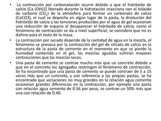• La contracción por carbonatación ocurre debido a que el hidróxido de
calcio [Ca (OH)2] liberado durante la hidratación reacciona con el bióxido
de carbono (CO2) de la atmósfera para formar un carbonato de calcio
(CaCO3), el cual se deposita en algún lugar de la pasta, la disolución del
hidróxido de calcio y las tensiones producidas por el agua de gel ocasionan
una reducción de espacio al desaparecer el hidróxido de calcio, como el
fenómeno de contracción se da a nivel superficial, se considera que no es
dañino para el resto de la masa.
• La contracción por secado depende de la cantidad de agua en la mezcla, el
fenómeno se provoca por la contracción del gel de silicato de calcio en la
estructura de la pasta de cemento en el momento en que se pierde la
humedad contenida en el gel, las mezclas aguadas sufrirán mayores
contracciones que las mezclas secas.
• Una pasta de cemento se contrae mucho más que un concreto debido a
que en el concreto los agregados restringen el fenómeno de contracción.
Se ha encontrado que una pasta de cemento se puede contraer de 5 a 15
veces más que un concreto, y con referencia a las propias pastas, se ha
encontrado que variaciones no muy grandes en la relación agua cemento
ocasionan grandes diferencias en la contracción, por ejemplo una pasta
con relación agua cemento de 0.56 por peso, se contrae un 50% más que
una con relación de 0.40.
 