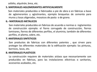 asfalto, alquitrán, brea, etc.
5. MATERIALES AGLOMERANTES ARTIFICIALMENTE
Son materiales producidos o fabricados a pie de obra o en fabricas a base
de aglomerantes y aglutinantes, ejemplo broquetas de cemento para
muros y losas aligeradas, mosaicos de pasta o de grano.
6.- MATERIALES METALICOS
Son materiales producidos en fabricas de acuerdo a normas o reglamentos
de construcción ejemplo: el fierro corrugado de construcción, fierros
laminares, fierros de diferentes perfiles, el aluminio, también de diferentes
perfiles, el plomo, cobre, etc.
7.-MATERIALES SINTETICOS
Son productos de fabricas con diferentes patentes , que sirven para
proteger los diferentes materiales de la edificación ejemplo: las pinturas,
barnices, lacas, etc.
8.-MATERIALES PLASTICOS
La construcción requiere de materiales aislaos que necesariamente son
producidos en fabricas, para las instalaciones eléctricas o sanitarios,
accesorios acabados, etc.
 