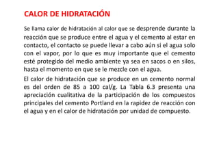 CALOR DE HIDRATACIÓN
Se llama calor de hidratación al calor que se desprende durante la
reacción que se produce entre el agua y el cemento al estar en
contacto, el contacto se puede llevar a cabo aún si el agua solo
con el vapor, por lo que es muy importante que el cemento
esté protegido del medio ambiente ya sea en sacos o en silos,
hasta el momento en que se le mezcle con el agua.
El calor de hidratación que se produce en un cemento normal
es del orden de 85 a 100 cal/g. La Tabla 6.3 presenta una
apreciación cualitativa de la participación de los compuestos
principales del cemento Portland en la rapidez de reacción con
el agua y en el calor de hidratación por unidad de compuesto.
 