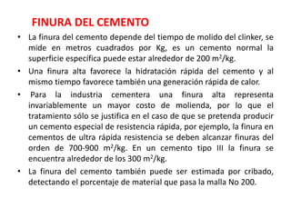 FINURA DEL CEMENTO
• La finura del cemento depende del tiempo de molido del clinker, se
mide en metros cuadrados por Kg, es un cemento normal la
superficie específica puede estar alrededor de 200 m2/kg.
• Una finura alta favorece la hidratación rápida del cemento y al
mismo tiempo favorece también una generación rápida de calor.
• Para la industria cementera una finura alta representa
invariablemente un mayor costo de molienda, por lo que el
tratamiento sólo se justifica en el caso de que se pretenda producir
un cemento especial de resistencia rápida, por ejemplo, la finura en
cementos de ultra rápida resistencia se deben alcanzar finuras del
orden de 700-900 m2/kg. En un cemento tipo III la finura se
encuentra alrededor de los 300 m2/kg.
• La finura del cemento también puede ser estimada por cribado,
detectando el porcentaje de material que pasa la malla No 200.
 