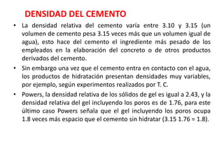 DENSIDAD DEL CEMENTO
• La densidad relativa del cemento varía entre 3.10 y 3.15 (un
volumen de cemento pesa 3.15 veces más que un volumen igual de
agua), esto hace del cemento el ingrediente más pesado de los
empleados en la elaboración del concreto o de otros productos
derivados del cemento.
• Sin embargo una vez que el cemento entra en contacto con el agua,
los productos de hidratación presentan densidades muy variables,
por ejemplo, según experimentos realizados por T. C.
• Powers, la densidad relativa de los sólidos de gel es igual a 2.43, y la
densidad relativa del gel incluyendo los poros es de 1.76, para este
último caso Powers señala que el gel incluyendo los poros ocupa
1.8 veces más espacio que el cemento sin hidratar (3.15 1.76 = 1.8).
 