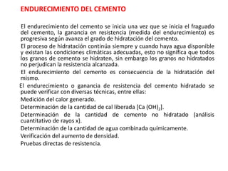 ENDURECIMIENTO DEL CEMENTO
El endurecimiento del cemento se inicia una vez que se inicia el fraguado
del cemento, la ganancia en resistencia (medida del endurecimiento) es
progresiva según avanza el grado de hidratación del cemento.
El proceso de hidratación continúa siempre y cuando haya agua disponible
y existan las condiciones climáticas adecuadas, esto no significa que todos
los granos de cemento se hidraten, sin embargo los granos no hidratados
no perjudican la resistencia alcanzada.
El endurecimiento del cemento es consecuencia de la hidratación del
mismo.
El endurecimiento o ganancia de resistencia del cemento hidratado se
puede verificar con diversas técnicas, entre ellas:
Medición del calor generado.
Determinación de la cantidad de cal liberada [Ca (OH)2].
Determinación de la cantidad de cemento no hidratado (análisis
cuantitativo de rayos x).
Determinación de la cantidad de agua combinada químicamente.
Verificación del aumento de densidad.
Pruebas directas de resistencia.
 