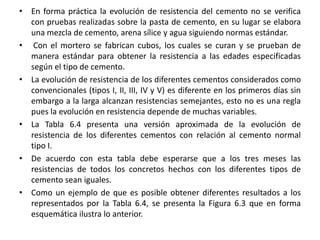 • En forma práctica la evolución de resistencia del cemento no se verifica
con pruebas realizadas sobre la pasta de cemento, en su lugar se elabora
una mezcla de cemento, arena sílice y agua siguiendo normas estándar.
• Con el mortero se fabrican cubos, los cuales se curan y se prueban de
manera estándar para obtener la resistencia a las edades especificadas
según el tipo de cemento.
• La evolución de resistencia de los diferentes cementos considerados como
convencionales (tipos I, II, III, IV y V) es diferente en los primeros días sin
embargo a la larga alcanzan resistencias semejantes, esto no es una regla
pues la evolución en resistencia depende de muchas variables.
• La Tabla 6.4 presenta una versión aproximada de la evolución de
resistencia de los diferentes cementos con relación al cemento normal
tipo I.
• De acuerdo con esta tabla debe esperarse que a los tres meses las
resistencias de todos los concretos hechos con los diferentes tipos de
cemento sean iguales.
• Como un ejemplo de que es posible obtener diferentes resultados a los
representados por la Tabla 6.4, se presenta la Figura 6.3 que en forma
esquemática ilustra lo anterior.
 