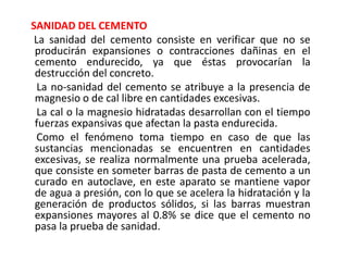 SANIDAD DEL CEMENTO
La sanidad del cemento consiste en verificar que no se
producirán expansiones o contracciones dañinas en el
cemento endurecido, ya que éstas provocarían la
destrucción del concreto.
La no-sanidad del cemento se atribuye a la presencia de
magnesio o de cal libre en cantidades excesivas.
La cal o la magnesio hidratadas desarrollan con el tiempo
fuerzas expansivas que afectan la pasta endurecida.
Como el fenómeno toma tiempo en caso de que las
sustancias mencionadas se encuentren en cantidades
excesivas, se realiza normalmente una prueba acelerada,
que consiste en someter barras de pasta de cemento a un
curado en autoclave, en este aparato se mantiene vapor
de agua a presión, con lo que se acelera la hidratación y la
generación de productos sólidos, si las barras muestran
expansiones mayores al 0.8% se dice que el cemento no
pasa la prueba de sanidad.
 