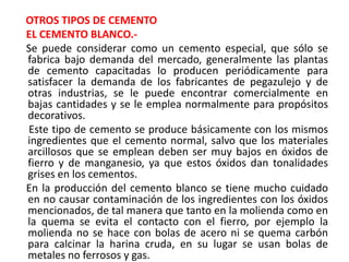 OTROS TIPOS DE CEMENTO
EL CEMENTO BLANCO.-
Se puede considerar como un cemento especial, que sólo se
fabrica bajo demanda del mercado, generalmente las plantas
de cemento capacitadas lo producen periódicamente para
satisfacer la demanda de los fabricantes de pegazulejo y de
otras industrias, se le puede encontrar comercialmente en
bajas cantidades y se le emplea normalmente para propósitos
decorativos.
Este tipo de cemento se produce básicamente con los mismos
ingredientes que el cemento normal, salvo que los materiales
arcillosos que se emplean deben ser muy bajos en óxidos de
fierro y de manganesio, ya que estos óxidos dan tonalidades
grises en los cementos.
En la producción del cemento blanco se tiene mucho cuidado
en no causar contaminación de los ingredientes con los óxidos
mencionados, de tal manera que tanto en la molienda como en
la quema se evita el contacto con el fierro, por ejemplo la
molienda no se hace con bolas de acero ni se quema carbón
para calcinar la harina cruda, en su lugar se usan bolas de
metales no ferrosos y gas.
 