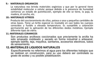 9.- MATERIALES ORGANICOS
La naturaleza nos brinda materiales orgánicos y que por lo general tiene
estabilidad molecular o celular porque debido a la presencia de humedad
comienza un estado de putrefacción, ejemplo de ello se tiene, la paja, la
madera, él corcho, etc.
10.- MATERIALES VITREOS
Producto del coccionamiento de sílice, potasa o sosa y pequeñas cantiddes de
otras bases. Tiene un brillo especial es insoluble en casi todos los cuerpos
conocidos y fusible a elevada temperatura. Es suceptible a coloración
permanente por la aplicación de los diferentes óxidos metálicos. Ejemplo
diferente tipos de vidrio.
11.-MATERIALES CERAMICOS
Son productos arcillosos coccionados que previamente la arcilla ha
sido amasado moldeado y secado en forma industrial o artesanal,
ejemplo ladrillo, teja, mayólica, sanitarios, accesorios electricos, tubos
de saneamiento.
12.-MATERIALES LIQUIDOS NATURALES
Específicamente no referimos al agua para los diferentes trabajos que
se realizan en construcción, para su uso deberá ser controlado su
grado de acidez y su posible potabilización.
 