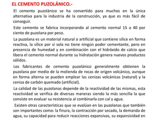 EL CEMENTO PUZOLÁNICO.-
El cemento puzolánico se ha convertido para muchos en la única
alternativa para la industria de la construcción, ya que es más fácil de
conseguir.
Este cemento se fabrica incorporando al cemento normal 15 a 40 por
ciento de puzolana por peso.
La puzolana es un material natural o artificial que contiene sílice en forma
reactiva, la sílice por si sola no tiene ningún poder cementante, pero en
presencia de humedad y en combinación con el hidróxido de calcio que
libera el cemento normal durante su hidratación genera nuevos productos
sólidos.
Los fabricantes de cemento puzolánico generalmente obtienen la
puzolana por medio de la molienda de rocas de origen volcánico, aunque
en forma alterna se pueden emplear las cenizas volcánicas (natural) y la
ceniza de carbón quemado (artificial).
La calidad de las puzolanas depende de la reactividad de las mismas, esta
reactividad se verifica de diversas maneras siendo la más sencilla la que
consiste en evaluar su resistencia al combinarla con cal y agua.
Existen otras características que se evalúan en las puzolanas que también
son importantes como: la finura, la contracción por secado, la demanda de
agua, su capacidad para reducir reacciones expansivas, su expansividad en
 