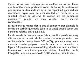 Existen otras características que se evalúan en las puzolanas
que también son importantes como: la finura, la contracción
por secado, la demanda de agua, su capacidad para reducir
reacciones expansivas, su expansividad en morteros y su
sanidad. Como se observa la calidad de los cementos
puzolánicos puede ser muy variable entre marcas
comerciales.
La puzolana es menos densa que el cemento, por ejemplo la
ceniza de carbón quemado (ceniza volante) puede tener una
densidad relativa entre 2.1 y 2.5.
En el caso de la ceniza la superficie específica puede ser muy
alta ya que el tamaño de las cenizas es más pequeño, una
ceniza volante puede tener 500 m2/Kg, por esta razón este
material resulta peligroso para la salud si es inhalado. La
Figura 6.4 presenta una microfotografía de una ceniza volante
tomada con un microscopio electrónico, el objetivo en la
fotografía tiene un aumento de 3,000 veces su tamaño real.
 
