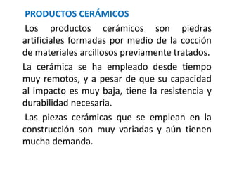 PRODUCTOS CERÁMICOS
Los productos cerámicos son piedras
artificiales formadas por medio de la cocción
de materiales arcillosos previamente tratados.
La cerámica se ha empleado desde tiempo
muy remotos, y a pesar de que su capacidad
al impacto es muy baja, tiene la resistencia y
durabilidad necesaria.
Las piezas cerámicas que se emplean en la
construcción son muy variadas y aún tienen
mucha demanda.
 