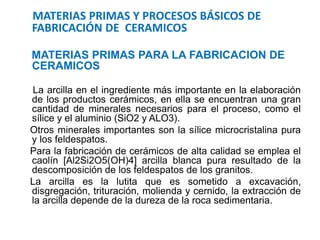 MATERIAS PRIMAS Y PROCESOS BÁSICOS DE
FABRICACIÓN DE CERAMICOS
MATERIAS PRIMAS PARA LA FABRICACION DE
CERAMICOS
La arcilla en el ingrediente más importante en la elaboración
de los productos cerámicos, en ella se encuentran una gran
cantidad de minerales necesarios para el proceso, como el
sílice y el aluminio (SiO2 y ALO3).
Otros minerales importantes son la sílice microcristalina pura
y los feldespatos.
Para la fabricación de cerámicos de alta calidad se emplea el
caolín [Al2Si2O5(OH)4] arcilla blanca pura resultado de la
descomposición de los feldespatos de los granitos.
La arcilla es la lutita que es sometido a excavación,
disgregación, trituración, molienda y cernido, la extracción de
la arcilla depende de la dureza de la roca sedimentaria.
 