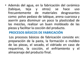 • Además del agua, en la fabricación del cerámico
(tabique, teja y otros) se hace uso
frecuentemente de materiales desgrasantes
como: polvo pedaso de tabique, arena cuarzosa y
aserrín para disminuir un poco la plasticidad de
las mezclas, realizar un buen moldeado de las
piezas y facilitar la cocción del producto.
PROCESOS BÁSICOS DE FABRICACIÓN
Los procesos básicos de fabricación consiste en:
preparación de la pasta, la formación o moldeo
de las piezas, el secado, el vidriado en caso de
requerirse, la cocción, el enfriamiento y el
almacenaje del producto final.
 