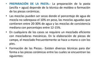 • PREPARACIÓN DE LA PASTA.- La preparación de la pasta
(arcilla + agua) depende de la técnica de moldeo o formación
de las piezas cerámicas.
• Las mezclas pueden ser secas donde el porcentaje de agua de
mezcla no sobrepasa el 10% en peso, las mezclas aguadas que
contienen entre 20-30% de agua y las mezclas de consistencia
mediana con porcentajes entre 12-15%.
• En cualquiera de los casos se requiere un mezclado eficiente
con mezcladoras mecánicas. En la elaboración de piezas de
campo, el mezclado frecuentemente se hace a mano o con los
pies.
• Formación de las Piezas.- Existen diversas técnicas para dar
forma a las piezas cerámicas entre las cuales se encuentran las
siguientes:
 