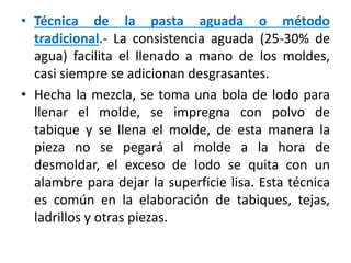 • Técnica de la pasta aguada o método
tradicional.- La consistencia aguada (25-30% de
agua) facilita el llenado a mano de los moldes,
casi siempre se adicionan desgrasantes.
• Hecha la mezcla, se toma una bola de lodo para
llenar el molde, se impregna con polvo de
tabique y se llena el molde, de esta manera la
pieza no se pegará al molde a la hora de
desmoldar, el exceso de lodo se quita con un
alambre para dejar la superficie lisa. Esta técnica
es común en la elaboración de tabiques, tejas,
ladrillos y otras piezas.
 