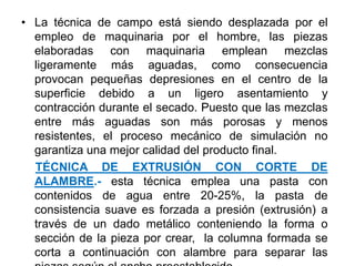 • La técnica de campo está siendo desplazada por el
empleo de maquinaria por el hombre, las piezas
elaboradas con maquinaria emplean mezclas
ligeramente más aguadas, como consecuencia
provocan pequeñas depresiones en el centro de la
superficie debido a un ligero asentamiento y
contracción durante el secado. Puesto que las mezclas
entre más aguadas son más porosas y menos
resistentes, el proceso mecánico de simulación no
garantiza una mejor calidad del producto final.
TÉCNICA DE EXTRUSIÓN CON CORTE DE
ALAMBRE.- esta técnica emplea una pasta con
contenidos de agua entre 20-25%, la pasta de
consistencia suave es forzada a presión (extrusión) a
través de un dado metálico conteniendo la forma o
sección de la pieza por crear, la columna formada se
corta a continuación con alambre para separar las
 