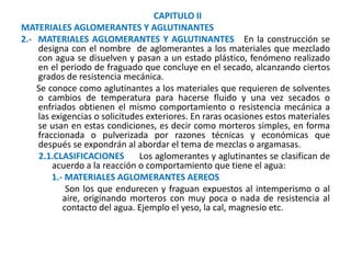 CAPITULO II
MATERIALES AGLOMERANTES Y AGLUTINANTES
2.- MATERIALES AGLOMERANTES Y AGLUTINANTES En la construcción se
designa con el nombre de aglomerantes a los materiales que mezclado
con agua se disuelven y pasan a un estado plástico, fenómeno realizado
en el periodo de fraguado que concluye en el secado, alcanzando ciertos
grados de resistencia mecánica.
Se conoce como aglutinantes a los materiales que requieren de solventes
o cambios de temperatura para hacerse fluido y una vez secados o
enfriados obtienen el mismo comportamiento o resistencia mecánica a
las exigencias o solicitudes exteriores. En raras ocasiones estos materiales
se usan en estas condiciones, es decir como morteros simples, en forma
fraccionada o pulverizada por razones técnicas y económicas que
después se expondrán al abordar el tema de mezclas o argamasas.
2.1.CLASIFICACIONES Los aglomerantes y aglutinantes se clasifican de
acuerdo a la reacción o comportamiento que tiene el agua:
1.- MATERIALES AGLOMERANTES AEREOS
Son los que endurecen y fraguan expuestos al intemperismo o al
aire, originando morteros con muy poca o nada de resistencia al
contacto del agua. Ejemplo el yeso, la cal, magnesio etc.
 