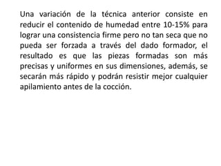 Una variación de la técnica anterior consiste en
reducir el contenido de humedad entre 10-15% para
lograr una consistencia firme pero no tan seca que no
pueda ser forzada a través del dado formador, el
resultado es que las piezas formadas son más
precisas y uniformes en sus dimensiones, además, se
secarán más rápido y podrán resistir mejor cualquier
apilamiento antes de la cocción.
 