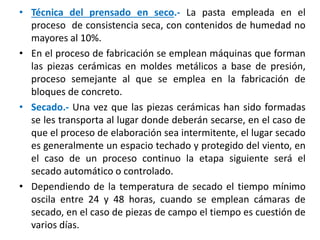 • Técnica del prensado en seco.- La pasta empleada en el
proceso de consistencia seca, con contenidos de humedad no
mayores al 10%.
• En el proceso de fabricación se emplean máquinas que forman
las piezas cerámicas en moldes metálicos a base de presión,
proceso semejante al que se emplea en la fabricación de
bloques de concreto.
• Secado.- Una vez que las piezas cerámicas han sido formadas
se les transporta al lugar donde deberán secarse, en el caso de
que el proceso de elaboración sea intermitente, el lugar secado
es generalmente un espacio techado y protegido del viento, en
el caso de un proceso continuo la etapa siguiente será el
secado automático o controlado.
• Dependiendo de la temperatura de secado el tiempo mínimo
oscila entre 24 y 48 horas, cuando se emplean cámaras de
secado, en el caso de piezas de campo el tiempo es cuestión de
varios días.
 