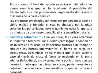 En ocasiones, al final del secado se aplica un vidriado a las
piezas cerámicas que así lo requieren, el propósito del
tratamiento es el de proporcionar impermeabilidad a una o
más caras de la pieza cerámica.
Los productos empleados son esmaltes preparados a base de
vidrio molido y fundido, el cual es chupado por la pieza
sellando las porosidades, este tratamiento evita la apertura
de grietas y da una mayor durabilidad a la superficie tratada.
• Cocción y Enfriamiento.- Una vez secas, las piezas cerámicas
se someten a temperaturas elevadas para lograr la cocción de
los minerales arcillosos. En las técnicas rústicas o de campo se
emplean los hornos intermitentes, el horno se carga con
piezas secas, apilándolas de tal manera que el aire caliente
pase al través de ellas, el fuego se enciende en la parte
inferior (leña, diesel, etc.) y se mantiene por las horas que sea
necesario hasta que las piezas se cocen, posteriormente se
dejan enfriar y se sacan para constituir lo que se llama una
 