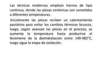 Las técnicas modernas emplean hornos de tipo
continuo, donde las piezas cerámicas son sometidas
a diferentes temperaturas.
Inicialmente las piezas reciben un calentamiento
paulatino para evitar los cambios térmicos bruscos,
luego, según avanzan las piezas en el proceso, se
aumenta la temperatura hasta producirse el
fenómeno de la deshidratación entre 149-982°C,
luego sigue la etapa de oxidación.
 