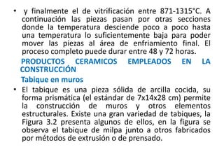 • y finalmente el de vitrificación entre 871-1315°C. A
continuación las piezas pasan por otras secciones
donde la temperatura desciende poco a poco hasta
una temperatura lo suficientemente baja para poder
mover las piezas al área de enfriamiento final. El
proceso completo puede durar entre 48 y 72 horas.
PRODUCTOS CERAMICOS EMPLEADOS EN LA
CONSTRUCCIÓN
Tabique en muros
• El tabique es una pieza sólida de arcilla cocida, su
forma prismática (el estándar de 7x14x28 cm) permite
la construcción de muros y otros elementos
estructurales. Existe una gran variedad de tabiques, la
Figura 3.2 presenta algunos de ellos, en la figura se
observa el tabique de milpa junto a otros fabricados
por métodos de extrusión o de prensado.
 