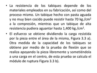 • La resistencia de los tabiques depende de los
materiales empleados en su fabricación, así como del
proceso mismo. Un tabique hecho con pasta aguada
y no muy bien cocido puede resistir hasta 70 kg./cm2
a la compresión, mientras que un tabique de alta
resistencia pudiera aguantar hasta 1,400 kg./cm2.
• El esfuerzo se obtiene dividiendo la carga resistida
por la pieza entre el área de la misma, Figura 3.3 a).
Otra medida de la capacidad de los tabiques se
obtiene por medio de la prueba de flexión que se
realiza apoyando la pieza libremente y sometiéndola
a una carga en el centro, de esta prueba se calcula el
módulo de ruptura Figura 3.3 b).
 