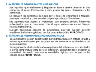 2.- MATERIALES AGLOMERANTES HIDRAULICOS
Son aquellos que endurecen y fraguan en forma pétrea tanto en el aire
como en el agua. Pertenecen a este grupo las cales hidráulicas y los
cementos.
Se incluyen las puzolanas que aun por si solas no endurecen o fraguan,
pero que mezclados con cales dan origen a productos hidráulicos.
Los aglomerantes aceros e hidráulicos son cuerpos solidos finamente
pulverizados que a reaccionar con el agua endurecen en un tiempo
relativamente corto.
Cuerpos cristalinos capaces de aglomerara diversos cuerpos pétreos
metálicos, inclusive orgánicos, por los que se denomina HIDROFILOS.
3.- MATERIALES AGLUTINANTES HIDROCARBURADOS
Los aglutinantes están constituidos por hidrocarburos en estado líquido y
viscoso que endurecen por evaporación del solvente o enfriamiento del
mismo material.
Los aglutinantes hidrocarbonados requieren del solvente o ser calentados
a cierta temperatura para su fácil extensión, consolidándose al poder su
viscosidad, formando estructuras coloidales rígidas, por lo que se les
conoce como HIDRO-FOGOS.
 