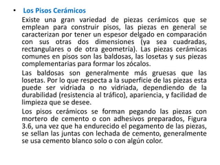 • Los Pisos Cerámicos
Existe una gran variedad de piezas cerámicos que se
emplean para construir pisos, las piezas en general se
caracterizan por tener un espesor delgado en comparación
con sus otras dos dimensiones (ya sea cuadradas,
rectangulares o de otra geometría). Las piezas cerámicas
comunes en pisos son las baldosas, las losetas y sus piezas
complementarias para formar los zócalos.
Las baldosas son generalmente más gruesas que las
losetas. Por lo que respecta a la superficie de las piezas esta
puede ser vidriada o no vidriada, dependiendo de la
durabilidad (resistencia al tráfico), apariencia, y facilidad de
limpieza que se desee.
Los pisos cerámicos se forman pegando las piezas con
mortero de cemento o con adhesivos preparados, Figura
3.6, una vez que ha endurecido el pegamento de las piezas,
se sellan las juntas con lechada de cemento, generalmente
se usa cemento blanco solo o con algún color.
 