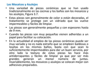 Los Mosaicos y Azulejos
• Una variedad de piezas cerámicas que se han usado
tradicionalmente en las cocinas y los baños son los mosaicos y
los azulejos, Figura 3.7.
• Estas piezas son generalmente de color o están decoradas, el
tratamiento se protege con un vidriado que las vuelve
impermeables y fáciles de limpiar.
• Las piezas son generalmente pequeñas y con espesores hasta
de 9 mm.
• Cuando las piezas son muy pequeñas vienen adheridas a un
papel para facilitar su colocación.
• En la actualidad el empleo de las piezas cerámicas puede ser
muy variado y no es nada extraño que se empleen baldosas o
losetas en los mismos baños, basta con que sean lo
suficientemente impermeables para dar un buen servicio, por
otro lado la textura de estas piezas las hace más
antiderrapantes y fáciles de limpiar ya que por ser más
grandes generan un menor número de juntas.
Invariablemente, los mosaicos y azulejos se colocan mejor con
adhesivos preparados.
 