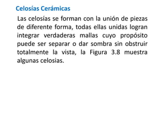 Celosías Cerámicas
Las celosías se forman con la unión de piezas
de diferente forma, todas ellas unidas logran
integrar verdaderas mallas cuyo propósito
puede ser separar o dar sombra sin obstruir
totalmente la vista, la Figura 3.8 muestra
algunas celosias.
 