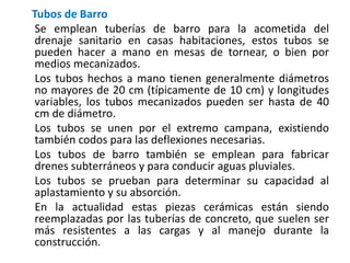 Tubos de Barro
Se emplean tuberías de barro para la acometida del
drenaje sanitario en casas habitaciones, estos tubos se
pueden hacer a mano en mesas de tornear, o bien por
medios mecanizados.
Los tubos hechos a mano tienen generalmente diámetros
no mayores de 20 cm (típicamente de 10 cm) y longitudes
variables, los tubos mecanizados pueden ser hasta de 40
cm de diámetro.
Los tubos se unen por el extremo campana, existiendo
también codos para las deflexiones necesarias.
Los tubos de barro también se emplean para fabricar
drenes subterráneos y para conducir aguas pluviales.
Los tubos se prueban para determinar su capacidad al
aplastamiento y su absorción.
En la actualidad estas piezas cerámicas están siendo
reemplazadas por las tuberías de concreto, que suelen ser
más resistentes a las cargas y al manejo durante la
construcción.
 