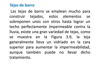 Tejas de barro
Las tejas de barro se emplean mucho para
construir tejados, estos elementos se
sobreponen unos con otros hasta lograr un
techo perfectamente impermeable contra la
lluvia, existe una gran variedad de tejas, como
se muestra en la Figura 3.9, la teja
generalmente lleva un vidriado en la cara
superior para aumentar la impermeabilidad,
aunque también puede no llevar dicho
tratamiento.
 