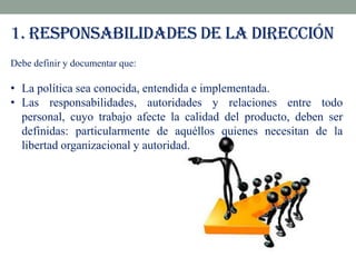 1. RESPONSABILIDADES DE LA DIRECCIÓN
Debe definir y documentar que:

• La política sea conocida, entendida e implementada.
• Las responsabilidades, autoridades y relaciones entre todo
personal, cuyo trabajo afecte la calidad del producto, deben ser
definidas: particularmente de aquéllos quienes necesitan de la
libertad organizacional y autoridad.

 