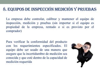 8. Equipos de inspección medición y pruebas
La empresa debe controlar, calibrar y mantener el equipo de
inspección, medición y pruebas (sin importar si el equipo es
propiedad de la empresa, rentado o si es provisto por el
comprador)
Para verificar la conformidad del producto
con los requerimientos especificados. El
equipo debe ser usado de una manera que
asegure que la incertidumbre de medición sea
conocida y que esté dentro de la capacidad de
medición requerida

 