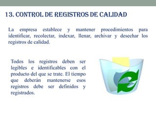 13. Control de registros de calidad
La empresa establece y mantener procedimientos para
identificar, recolectar, indexar, llenar, archivar y desechar los
registros de calidad.

Todos los registros deben ser
legibles e identificables con el
producto del que se trate. El tiempo
que deberán mantenerse esos
registros debe ser definidos y
registrados.

 