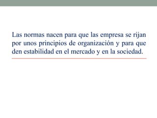 Las normas nacen para que las empresa se rijan
por unos principios de organización y para que
den estabilidad en el mercado y en la sociedad.

 