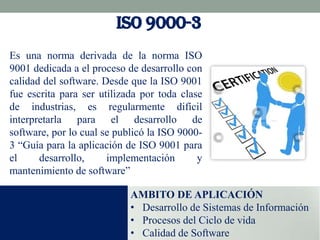 ISO 9000-3
Es una norma derivada de la norma ISO
9001 dedicada a el proceso de desarrollo con
calidad del software. Desde que la ISO 9001
fue escrita para ser utilizada por toda clase
de industrias, es regularmente difícil
interpretarla para el desarrollo de
software, por lo cual se publicó la ISO 90003 “Guía para la aplicación de ISO 9001 para
el
desarrollo,
implementación
y
mantenimiento de software”
AMBITO DE APLICACIÓN
• Desarrollo de Sistemas de Información
• Procesos del Ciclo de vida
• Calidad de Software

 