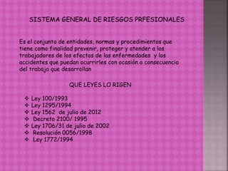 SISTEMA GENERAL DE RIESGOS PRFESIONALES
Es el conjunto de entidades, normas y procedimientos que
tiene como finalidad prevenir, proteger y atender a los
trabajadores de los efectos de las enfermedades y los
accidentes que puedan ocurrirles con ocasión o consecuencia
del trabajo que desarrollan
QUE LEYES LO RIGEN
 Ley 100/1993
 Ley 1295/1994
 Ley 1562 de julio de 2012
 Decreto 2100/ 1995
 Ley 1706/31 de julio de 2002
 Resolución 0056/1998
 Ley 1772/1994
 