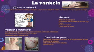 La varicela
¿Qué es la varicela?
•La varicela es una infección viral muy contagiosa que provoca un sarpullido similar a las ampollas en la piel y que da comezón.
.
Síntomas:
• Aparición de la erupción
• Las primeras marcas suelen ser de color rojo.
• Fiebre
• Pérdida de apetito.
Ligero dolor de cabeza
Prevención o tratamiento:
•La mejor forma de prevenir la varicela es vacunándose contra esta enfermedad.
•Medicamentos sin aspirina para aliviar la fiebre.
•Antis amínicos para calmar el dolor.
Complicaciones graves:
• Infecciones bacterianas de la piel o de los tejidos blandos en niños
• Problemas de sangrado.
• Infecciones del torrente sanguíneo.
• Deshidratación.
 
