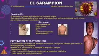 EL SARAMPION
•El sarampión es una enfermedad infecciosa exantemática bastante frecuente en los niños.
•transmisión.
•El Sarampión es causado por la infección con el virus del rubeola.
•Se propaga con fluidos nasales, el estornudo y la tos pueden lanzar gotitas contaminadas por directo con
secreciones contaminadas recientemente.
Síntomas:
• Erupción en manchas.
• Fiebre elevada.
• Rinitis.
• Tos.
• Secreción nasal (moqueo)
• Manchas de Koplik
PREVENCIÓN O TRATAMIENTO
•La finalidad del tratamiento del sarampión es controlar y mitigar los síntomas, por lo tanto se
usan analgésicos y antitusígenos.
•Además de la vacuna contra el sarampión es muy eficaz y segura.
•Complicaciones graves:
* Hasta 1 de cada 20 niños con sarampión contrae neumonía o encefalitis.
* Hasta pueden ser hospitalizados y morir.
 