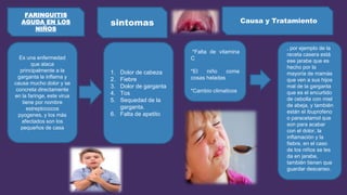 Es una enfermedad
que ataca
principalmente a la
garganta la inflama y
causa mucho dolor y se
concreta directamente
en la faringe, este virus
tiene por nombre
estreptococos
pyogenes, y los más
afectados son los
pequeños de casa
1. Dolor de cabeza
2. Fiebre
3. Dolor de garganta
4. Tos
5. Sequedad de la
garganta.
6. Falta de apetito
sintomas
FARINGUITIS
AGUDA EN LOS
NIÑOS
Causa y Tratamiento
*Falta de vitamina
C
*El niño come
cosas heladas
*Cambio climaticos
, por ejemplo de la
receta casera está
ese jarabe que es
hecho por la
mayoría de mamás
que ven a sus hijos
mal de la garganta
que es el encurtido
de cebolla con miel
de abeja, y también
están el ibuprofeno
o paracetamol que
son para acabar
con el dolor, la
inflamación y la
fiebre, en el caso
de los niños se les
da en jarabe,
también tienen que
guardar descanso.
 