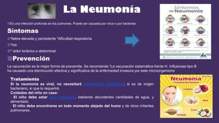 La Neumonía
◍Es una infección profunda en los pulmones. Puede ser causada por virus o por bacterias
Síntomas
◍*fiebre elevada y persistente *dificultad respiratoria
◍*tos
◍* dolor torácico o abdominal
◍Prevención
La vacunación es la mejor forma de prevenirla. Se recomienda “La vacunación sistemática frente H. Influenzae tipo B
ha causado una disminución efectiva y significativa de la enfermedad invasora por este microorganismo
Tratamiento
Si la neumonía es viral, no necesitará tratamiento antibiótico; si es de origen
bacteriano, sí que lo requerirá.
Cuidados del niño en casa:
· El niño debe estar bien hidratado, bebiendo abundantes cantidades de agua, y
alimentado.
· El niño debe encontrarse en todo momento alejado del humo y de otros irritantes
pulmonares.
 