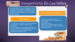 Conjuntivitis En Los Niños
La conjuntivitis es una inflamación de la
conjuntiva, generalmente causada por virus,
bacterias o una alergia. La conjuntiva puede
resultar inflamada debido a una reacción
alérgica al polvo,
*Enrojecimiento y lagrimeo del ojo.
*Ardor y sensación de un cuerpo extraño
dentro del Ojo.
*Sensibilidad a la luz
*El ojo unas mucosas amarillas o verdes
mayormente durante las noches que pueden
pegar las pestañas.
Tratamiento
*Si la infección es bacteriana, el doctor administrará
un tratamiento con colirios, pomadas o gel
antibacterial.
*Limpiar suavemente los fluidos que salen de los
ojos, para disminuir la incomodidad que produce el
escozor y el picor, es conveniente utilizar
compresas de agua tibia o fría.
 