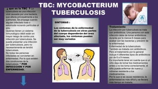 TBC: MYCOBACTERIUM
TUBERCULOSIS
¿ que es la TBC ? La
tuberculosis es una infección
viral causada por una bacteria,
que afecta principalmente a los
pulmones. Se propaga cuando
alguien infectado tose o
estornuda rociando partículas al
aire.
Quienes tienen un sistema
inmunológico débil están en
mayor riesgo de contra una
infección por tuberculosis. Se
puede presentar una infección
por tuberculosos, pero no
necesariamente se tendrá
tuberculosis.
No todas las personas
infectadas se convierten en
enfermedad. Por lo que existen
dos condiciones de la
tuberculosis: * POR
INFECCCION Y POR
ENFERMEDAD.
Tratamiento
La infección por tuberculosis se trata
con antibióticos. Una persona con esta
infección debe de tomar antibióticos
durante por lo menos 6 meses para
acabar con las bacterias y prevenir de
la enfermedad.
Enfermedad de la tuberculosis
También es tratada con antibióticos.
Pero el tratamiento por lo general
incluye 4 diferentes tipos de antibióticos
por de 6 a 9 meses.
Es importante tener en cuenta que si un
niño deja de tomar los medicamentos
antes o no los toma correctamente, el
niño puede enfermar de nuevo y
volverse resistente a los
medicamentos.
Por lo que si se causa resistencia, la
enfermedad es más difícil y se llevara
más tiempo en tratarla.
SINTOMAS :
Los síntomas de la enfermedad
de la tuberculosis en otras partes
del cuerpo dependerán del área
afectada, los síntomas pueden
ser muy variados
 