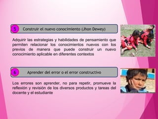 Construir el nuevo conocimiento (Jhon Dewey)
Adquirir las estrategias y habilidades de pensamiento que
permiten relacionar los conocimientos nuevos con los
previos de manera que puede construir un nuevo
conocimiento aplicable en diferentes contextos
Aprender del error o el error constructivo
Los errores son aprender, no para repetir, promueve la
reflexión y revisión de los diversos productos y tareas del
docente y el estudiante
5
6
 
