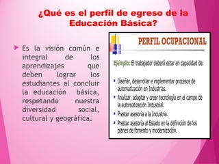 ¿Qué es el perfil de egreso de la
Educación Básica?
 Es la visión común e
integral de los
aprendizajes que
deben lograr los
estudiantes al concluir
la educación básica,
respetando nuestra
diversidad social,
cultural y geográfica.
 