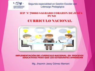 IMPLEMENTACIÓN DEL CURRICULO NACIONAL EN PROCESOS
EDUCATIVOS PARA QUE LOS ESTUDIANTES APRENDAN
CURRICULO NACIONAL
IEP N° 70003 SAGRADO CORAZON DE JESÚS
PUNO
Mg. Jhazmin Jassy Gómez Mamani
Segunda especialidad en Gestión Escolar con
Liderazgo Pedagógica
 