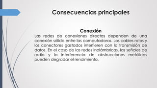 Consecuencias principales
Conexión
Las redes de conexiones directas dependen de una
conexión sólida entre las computadoras. Los cables rotos y
los conectores gastados interfieren con la transmisión de
datos. En el caso de las redes inalámbricas, las señales de
radio y la interferencia de obstrucciones metálicas
pueden degradar el rendimiento.
 